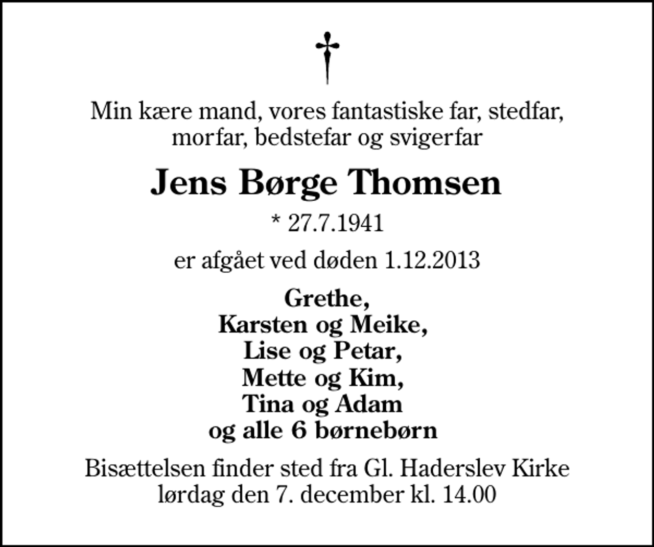 <p>Min kære mand, vores fantastiske far, stedfar, morfar, bedstefar og svigerfar<br />Jens Børge Thomsen<br />* 27.7.1941<br />er afgået ved døden 1.12.2013<br />Grethe, Karsten og Meike, Lise og Petar, Mette og Kim, Tina og Adam og alle 6 børnebørn<br />Bisættelsen finder sted fra Gl. Haderslev Kirke lørdag den 7. december kl. 14.00</p>