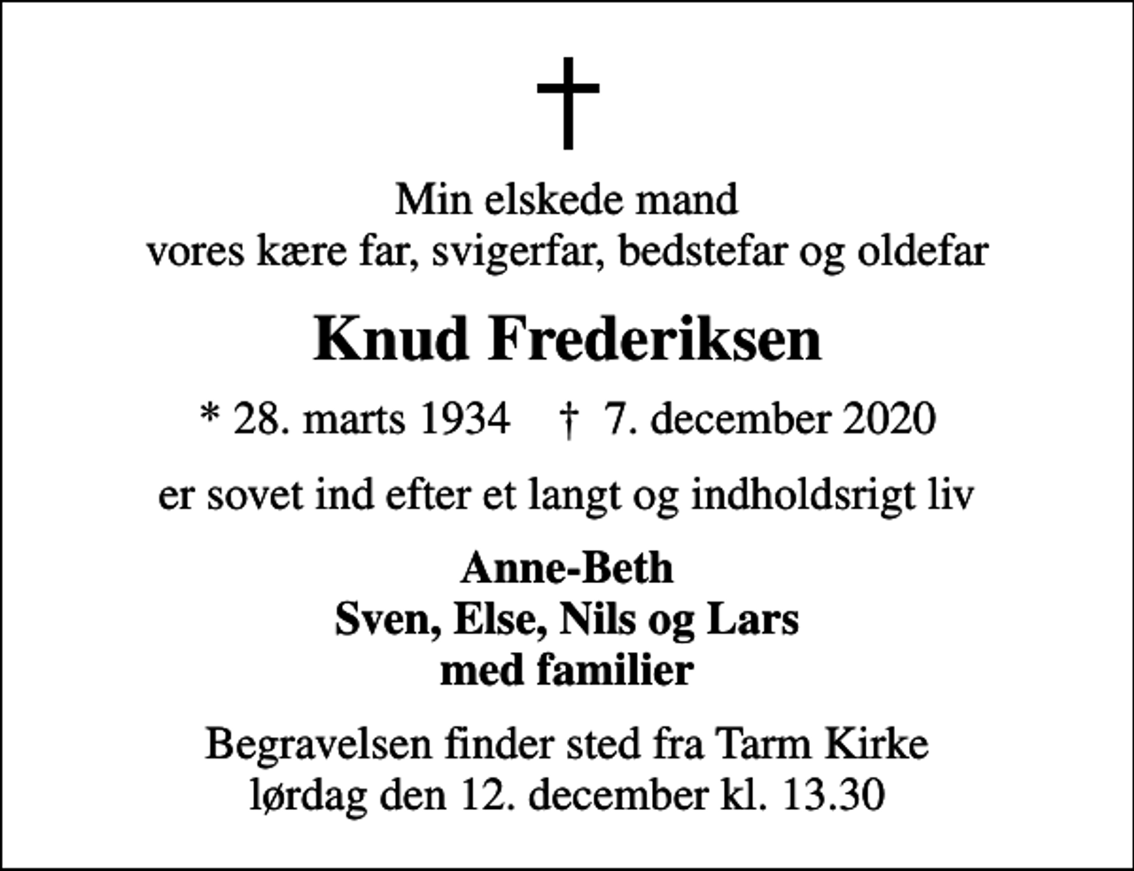 <p>Min elskede mand vores kære far, svigerfar, bedstefar og oldefar<br />Knud Frederiksen<br />* 28. marts 1934 ✝ 7. december 2020<br />er sovet ind efter et langt og indholdsrigt liv<br />Anne-Beth Sven, Else, Nils og Lars med familier<br />Begravelsen finder sted fra Tarm Kirke lørdag den 12. december kl. 13.30</p>
