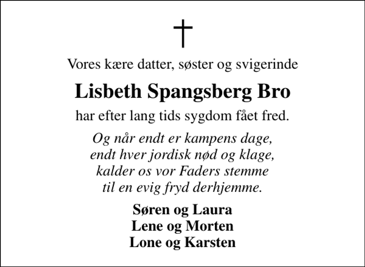 <p>Vores kære datter, søster og svigerinde<br />Lisbeth Spangsberg Bro<br />har efter lang tids sygdom fået fred.<br />Og når endt er kampens dage, endt hver jordisk nød og klage, kalder os vor Faders stemme til en evig fryd derhjemme.<br />Søren og Laura Lene og Morten Lone og Karsten</p>