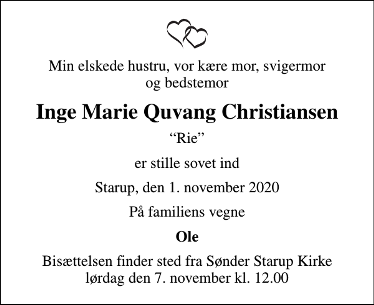 <p>Min elskede hustru, vor kære mor, svigermor og bedstemor<br />Inge Marie Quvang Christiansen<br />Rie<br />er stille sovet ind<br />Starup, den 1. november 2020<br />På familiens vegne<br />Ole<br />Bisættelsen finder sted fra Sønder Starup Kirke lørdag den 7. november kl. 12.00</p>
