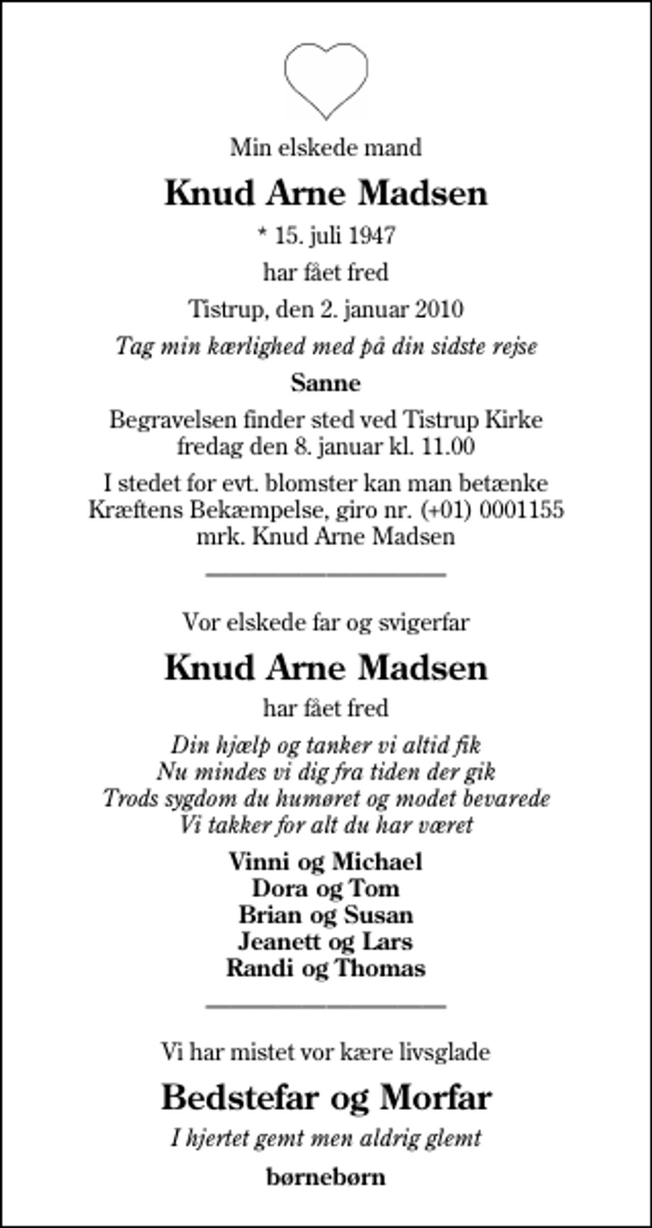 <p>Min elskede mand<br />Knud Arne Madsen<br />* 15. juli 1947<br />har fået fred<br />Tistrup, den 2. januar 2010<br />Tag min kærlighed med på din sidste rejse<br />Sanne<br />Begravelsen finder sted ved Tistrup Kirke fredag den 8. januar kl. 11.00<br />I stedet for evt. blomster kan man betænke<br />Kræftens Bekæmpelse reg.4183konto0001155mrk. Knud Arne<br />Madsen<br />Vor elskede far og svigerfar<br />Knud Arne Madsen<br />har fået fred<br />Din hjælp og tanker vi altid fik Nu mindes vi dig fra tiden der gik Trods sygdom du humøret og modet bevarede Vi takker for alt du har været<br />Vinni og Michael Dora og Tom Brian og Susan Jeanett og Lars Randi og Thomas<br />Vi har mistet vor kære livsglade<br />Bedstefar og Morfar<br />I hjertet gemt men aldrig glemt<br />børnebørn</p>
