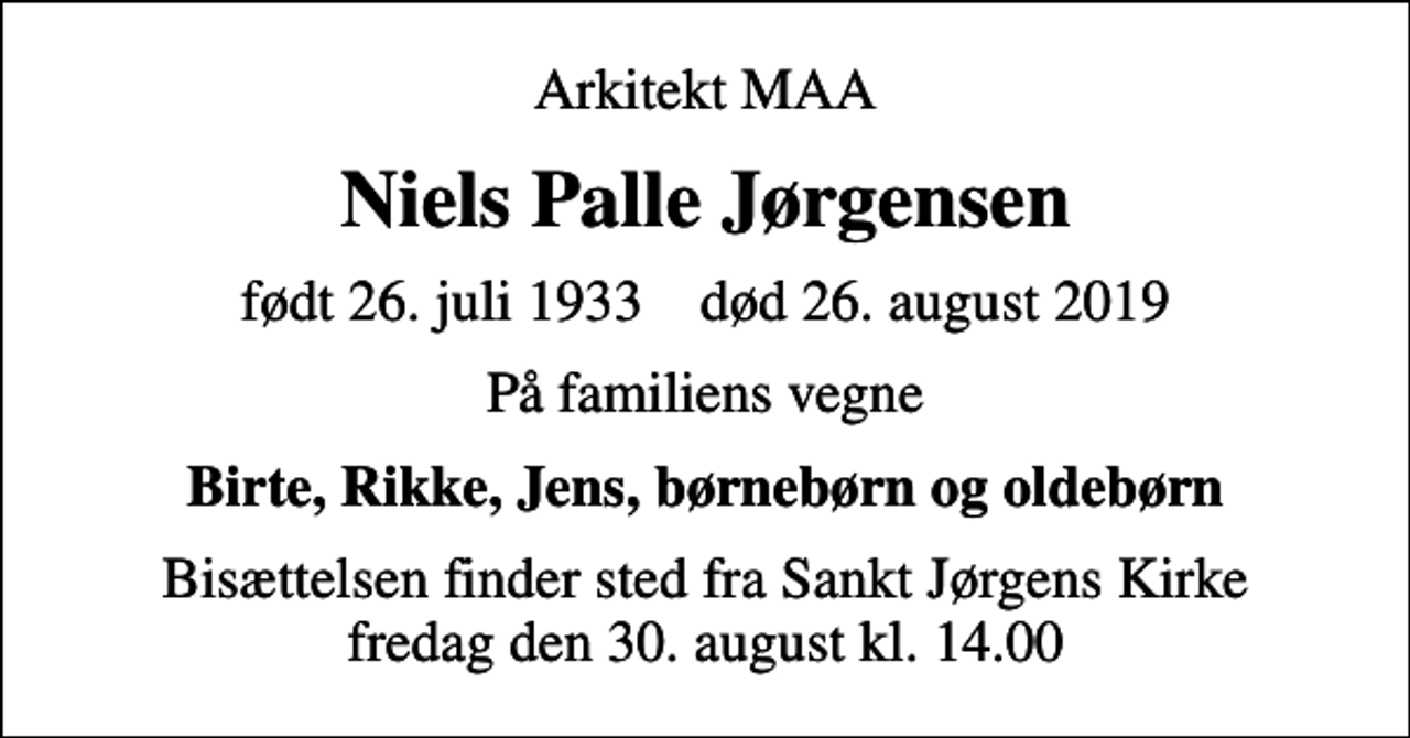 <p>Arkitekt MAA<br />Niels Palle Jørgensen<br />født 26. juli 1933 død 26. august 2019<br />På familiens vegne<br />Birte, Rikke, Jens, børnebørn og oldebørn<br />Bisættelsen finder sted fra Sankt Jørgens Kirke fredag den 30. august kl. 14.00</p>