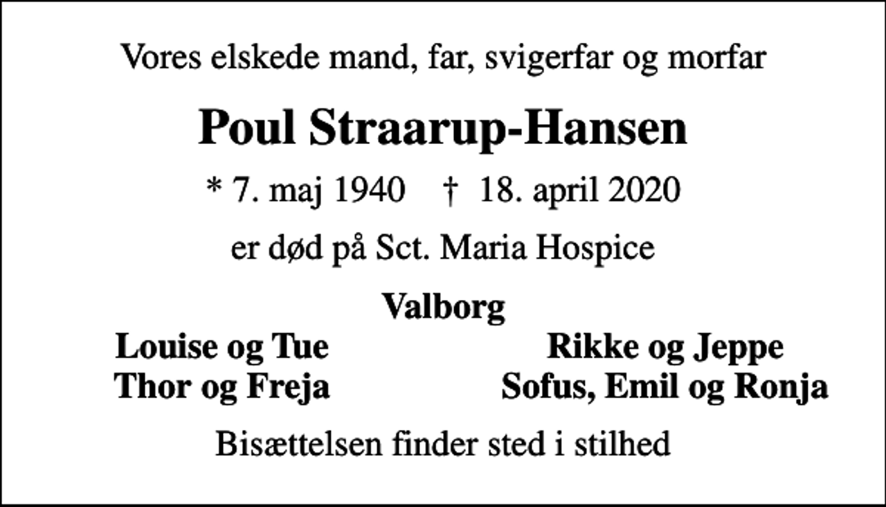 <p>Vores elskede mand, far, svigerfar og morfar<br />Poul Straarup-Hansen<br />* 7. maj 1940 ✝ 18. april 2020<br />er død på Sct. Maria Hospice<br />Valborg<br />Louise og Tue<br />Rikke og Jeppe<br />Thor og Freja<br />Sofus, Emil og Ronja<br />Bisættelsen finder sted i stilhed</p>