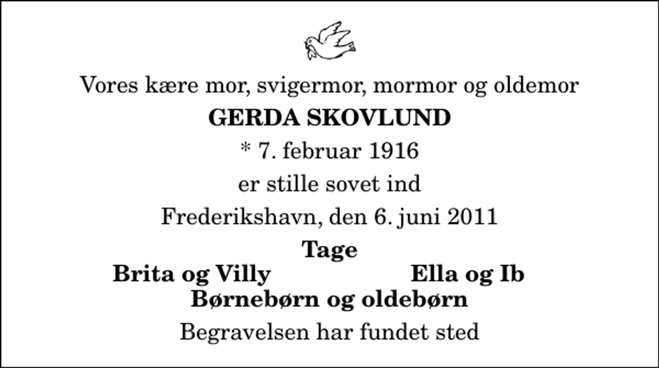 <p>Vores kære mor, svigermor, mormor og oldemor<br />Gerda Skovlund<br />* 7. februar 1916<br />er stille sovet ind<br />Frederikshavn, den 6. juni 2011<br />Tage<br />Brita og Villy<br />Ella og Ib<br />Begravelsen har fundet sted</p>