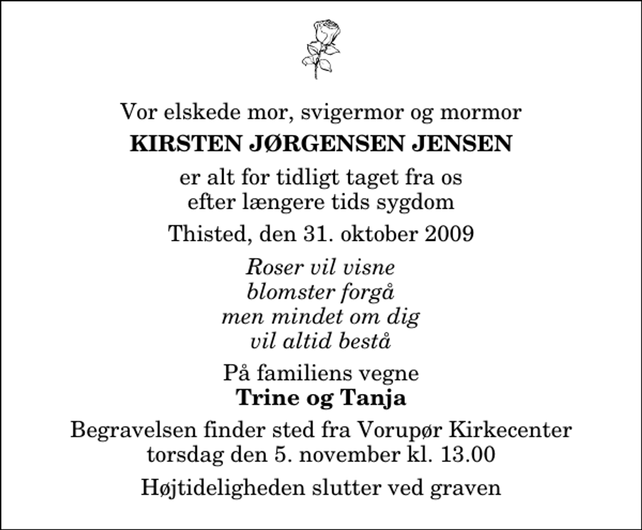 <p>Vor elskede mor, svigermor og mormor<br />Kirsten Jørgensen Jensen<br />er alt for tidligt taget fra os efter længere tids sygdom<br />Thisted, den 31. oktober 2009<br />Roser vil visne blomster forgå men mindet om dig vil altid bestå<br />På familiens vegne<br />Trine og Tanja<br />Begravelsen finder sted fra Vorupør Kirkecenter torsdag den 5. november kl. 13.00 Højtideligheden slutter ved graven</p>