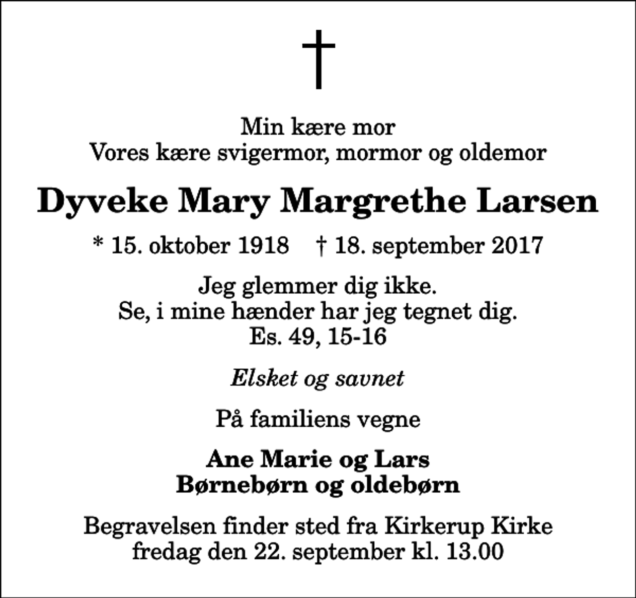 <p>Min kære mor Vores kære svigermor, mormor og oldemor<br />Dyveke Mary Margrethe Larsen<br />* 15. oktober 1918 ✝ 18. september 2017<br />Jeg glemmer dig ikke. Se, i mine hænder har jeg tegnet dig. Es. 49, 15-16<br />Elsket og savnet<br />På familiens vegne<br />Ane Marie og Lars Børnebørn og oldebørn<br />Begravelsen finder sted fra Kirkerup Kirke fredag den 22. september kl. 13.00</p>
