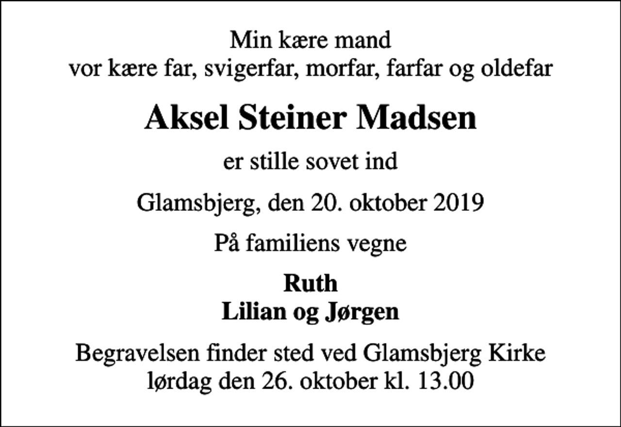 <p>Min kære mand vor kære far, svigerfar, morfar, farfar og oldefar<br />Aksel Steiner Madsen<br />er stille sovet ind<br />Glamsbjerg, den 20. oktober 2019<br />På familiens vegne<br />Ruth Lilian og Jørgen<br />Begravelsen finder sted ved Glamsbjerg Kirke lørdag den 26. oktober kl. 13.00</p>