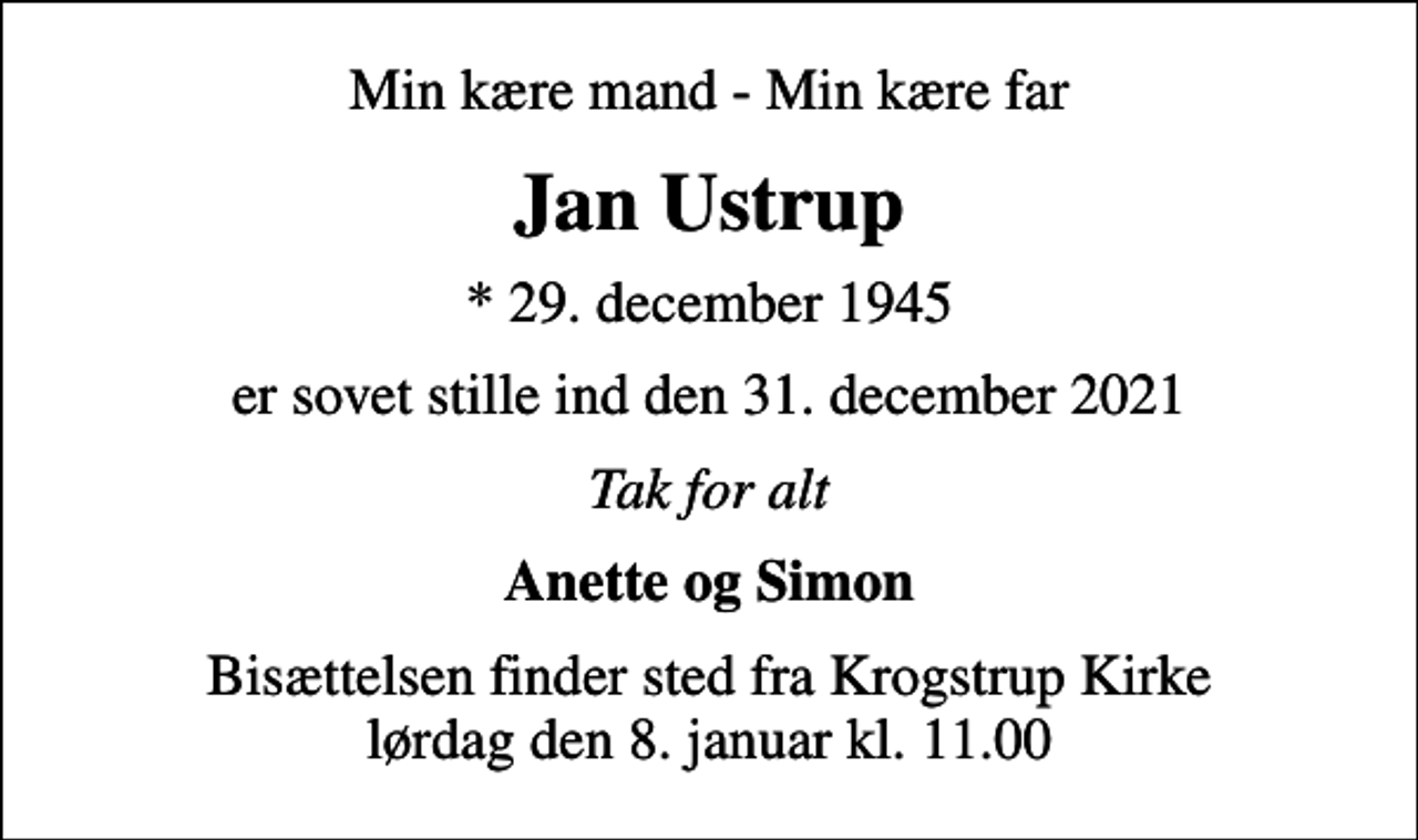 <p>Min kære mand - Min kære far<br />Jan Ustrup<br />* 29. december 1945<br />er sovet stille ind den 31. december 2021<br />Tak for alt<br />Anette og Simon<br />Bisættelsen finder sted fra Krogstrup Kirke lørdag den 8. januar kl. 11.00</p>