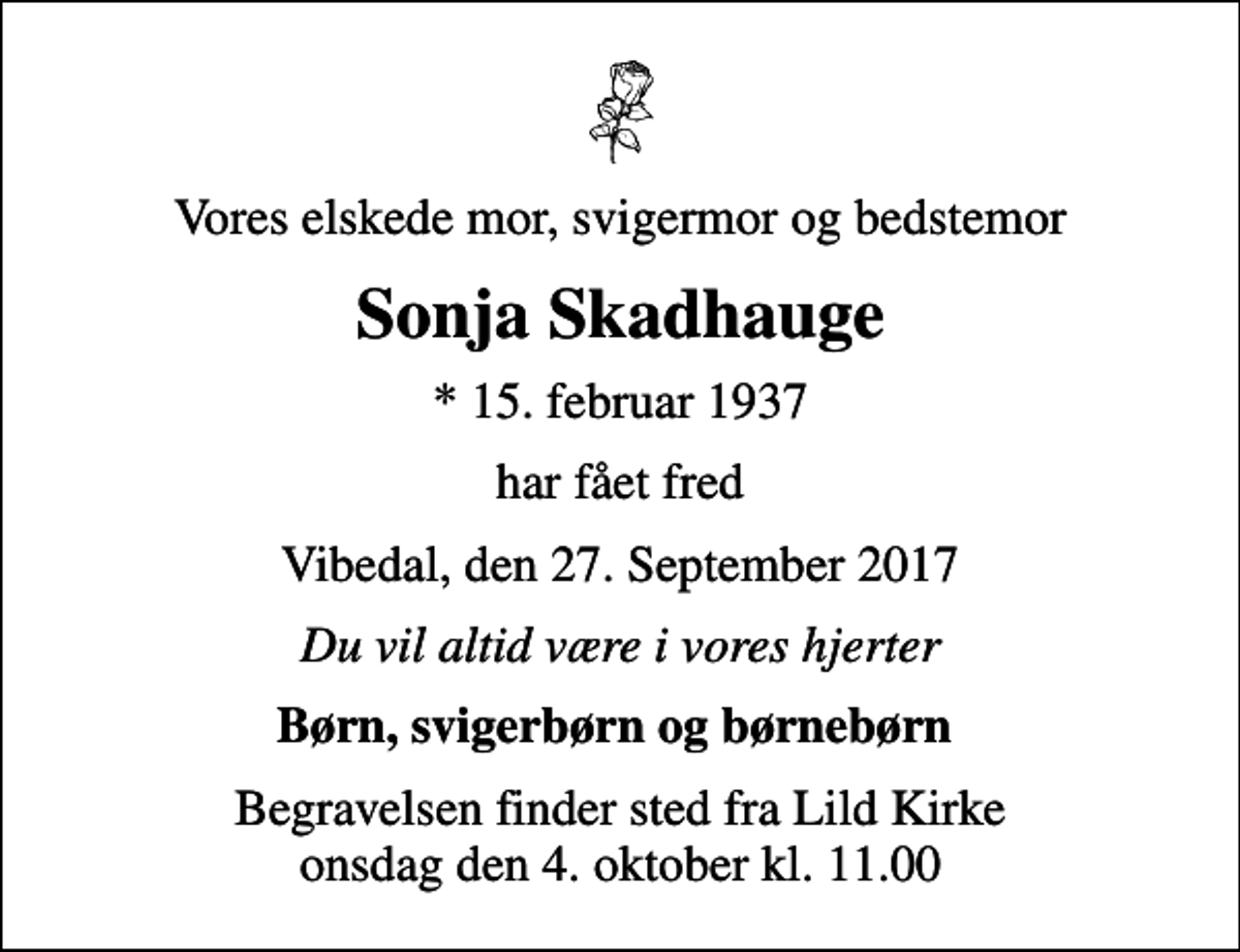 <p>Vores elskede mor, svigermor og bedstemor<br />Sonja Skadhauge<br />* 15. februar 1937<br />har fået fred<br />Vibedal, den 27. September 2017<br />Du vil altid være i vores hjerter<br />Børn, svigerbørn og børnebørn<br />Begravelsen finder sted fra Lild Kirke onsdag den 4. oktober kl. 11.00</p>