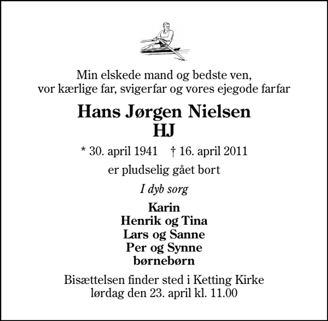 <p>Min elskede mand og bedste ven, vor kærlige far, svigerfar og vores ejegode farfar<br />Hans Jørgen Nielsen HJ<br />* 30. april 1941 ✝ 16. april 2011<br />er pludselig gået bort<br />I dyb sorg<br />Karin Henrik og Tina Lars og Sanne Per og Synne børnebørn<br />Bisættelsen finder sted i Ketting Kirke lørdag den 23. april kl. 11.00</p>