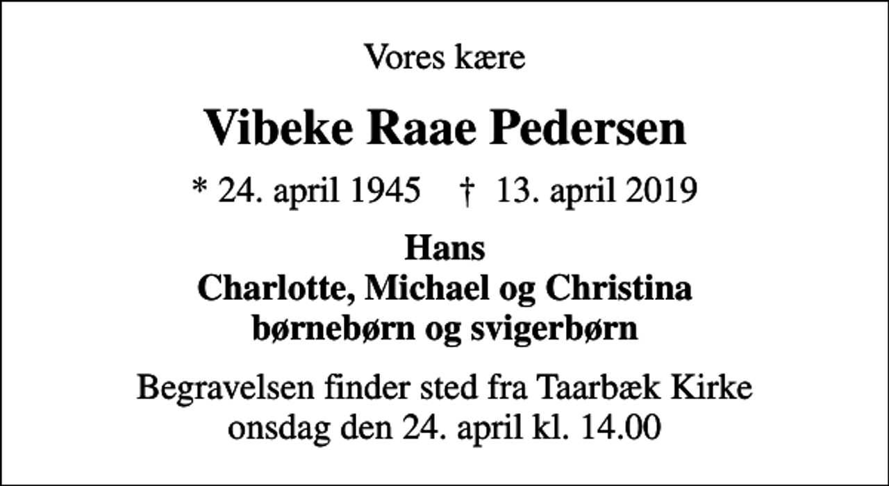<p>Vores kære<br />Vibeke Raae Pedersen<br />* 24. april 1945 ✝ 13. april 2019<br />Hans Charlotte, Michael og Christina børnebørn og svigerbørn<br />Begravelsen finder sted fra Taarbæk Kirke onsdag den 24. april kl. 14.00</p>