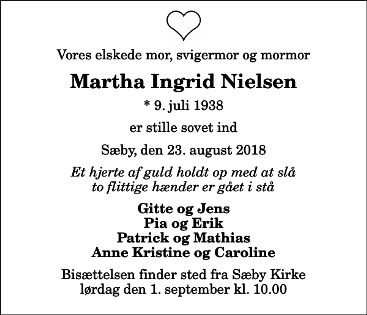 <p>Vores elskede mor, svigermor og mormor<br />Martha Ingrid Nielsen<br />* 9. juli 1938<br />er stille sovet ind<br />Sæby, den 23. august 2018<br />Et hjerte af guld holdt op med at slå to flittige hænder er gået i stå<br />Gitte og Jens Pia og Erik Patrick og Mathias Anne Kristine og Caroline<br />Bisættelsen finder sted fra Sæby Kirke lørdag den 1. september kl. 10.00</p>