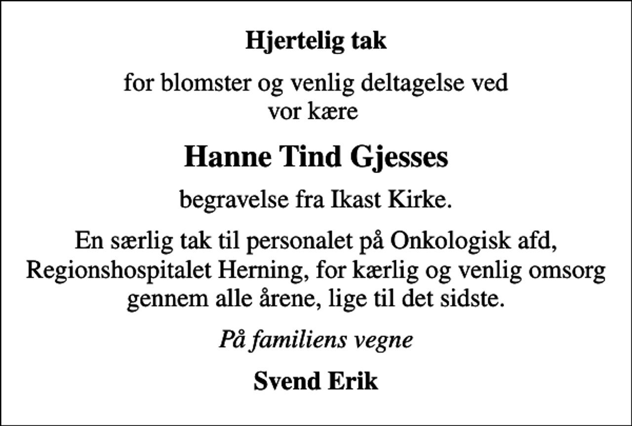 <p>Hjertelig tak<br />for blomster og venlig deltagelse ved vor kære<br />Hanne Tind Gjesses<br />begravelse fra Ikast Kirke.<br />En særlig tak til personalet på Onkologisk afd, Regionshospitalet Herning, for kærlig og venlig omsorg gennem alle årene, lige til det sidste.<br />På familiens vegne<br />Svend Erik</p>
