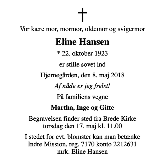 <p>Vor kære mor, mormor, oldemor og svigermor<br />Eline Hansen<br />* 22. oktober 1923<br />er stille sovet ind<br />Hjørnegården, den 8. maj 2018<br />Af nåde er jeg frelst!<br />På familiens vegne<br />Martha, Inge og Gitte<br />Begravelsen finder sted fra Brede Kirke torsdag den 17. maj kl. 11.00<br />I stedet for evt. blomster kan man betænke Indre Mission, reg. 7170 konto 2212631 mrk. Eline Hansen</p>