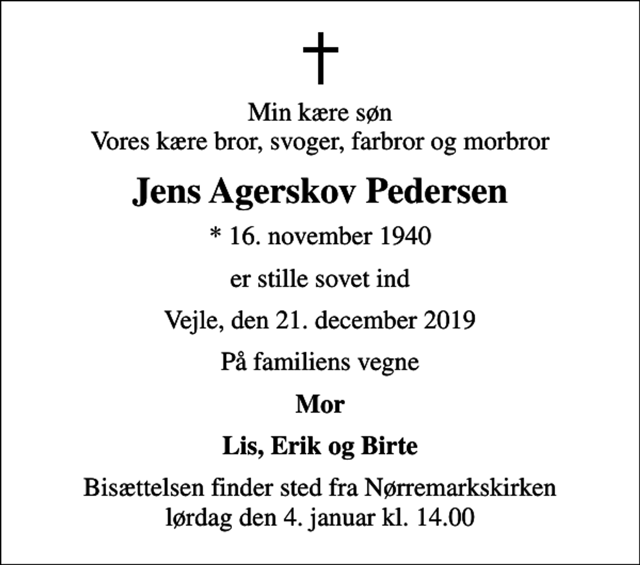 <p>Min kære søn Vores kære bror, svoger, farbror og morbror<br />Jens Agerskov Pedersen<br />* 16. november 1940<br />er stille sovet ind<br />Vejle, den 21. december 2019<br />På familiens vegne<br />Mor<br />Lis, Erik og Birte<br />Bisættelsen finder sted fra Nørremarkskirken lørdag den 4. januar kl. 14.00</p>