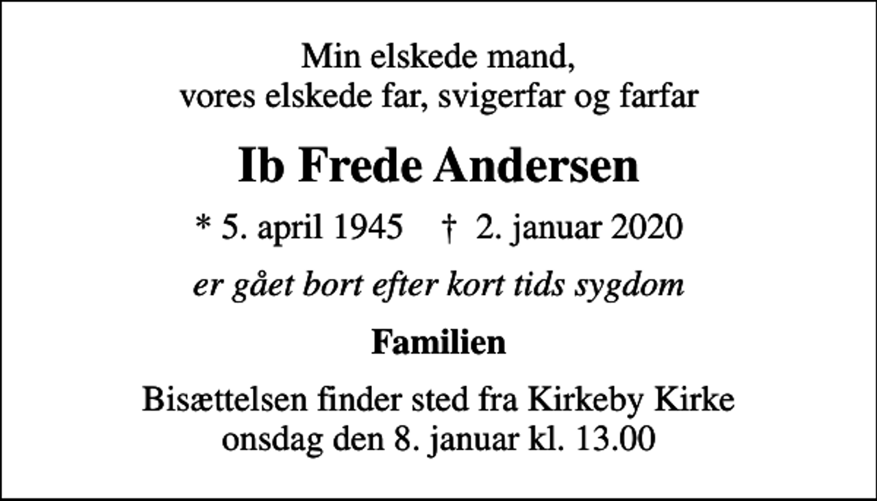 <p>Min elskede mand, vores elskede far, svigerfar og farfar<br />Ib Frede Andersen<br />* 5. april 1945 ✝ 2. januar 2020<br />er gået bort efter kort tids sygdom<br />Familien<br />Bisættelsen finder sted fra Kirkeby Kirke onsdag den 8. januar kl. 13.00</p>