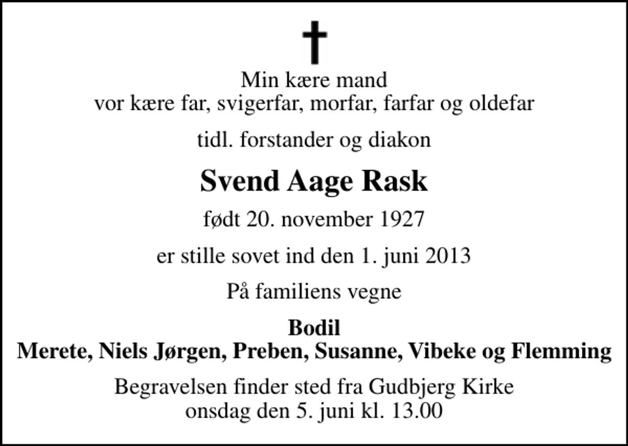 <p>Min kære mand vor kære far, svigerfar, morfar, farfar og oldefar<br />tidl. forstander og diakon<br />Svend Aage Rask<br />født 20. november 1927<br />er stille sovet ind den 1. juni 2013<br />På familiens vegne<br />Bodil Merete, Niels Jørgen, Preben, Susanne, Vibeke og Flemming<br />Begravelsen finder sted fra Gudbjerg Kirke onsdag den 5. juni kl. 13.00</p>