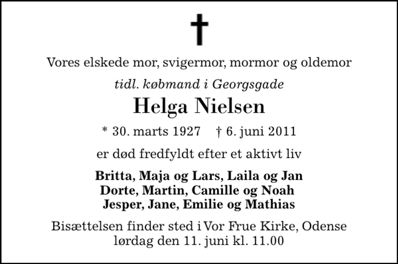 <p>Vores elskede mor, svigermor, mormor og oldemor<br />tidl. købmand i Georgsgade<br />Helga Nielsen<br />* 30. marts 1927 ✝ 6. juni 2011<br />er død fredfyldt efter et aktivt liv<br />Britta, Maja og Lars, Laila og Jan Dorte, Martin, Camille og Noah Jesper, Jane, Emilie og Mathias<br />Bisættelsen finder sted i Vor Frue Kirke, Odense lørdag den 11. juni kl. 11.00</p>