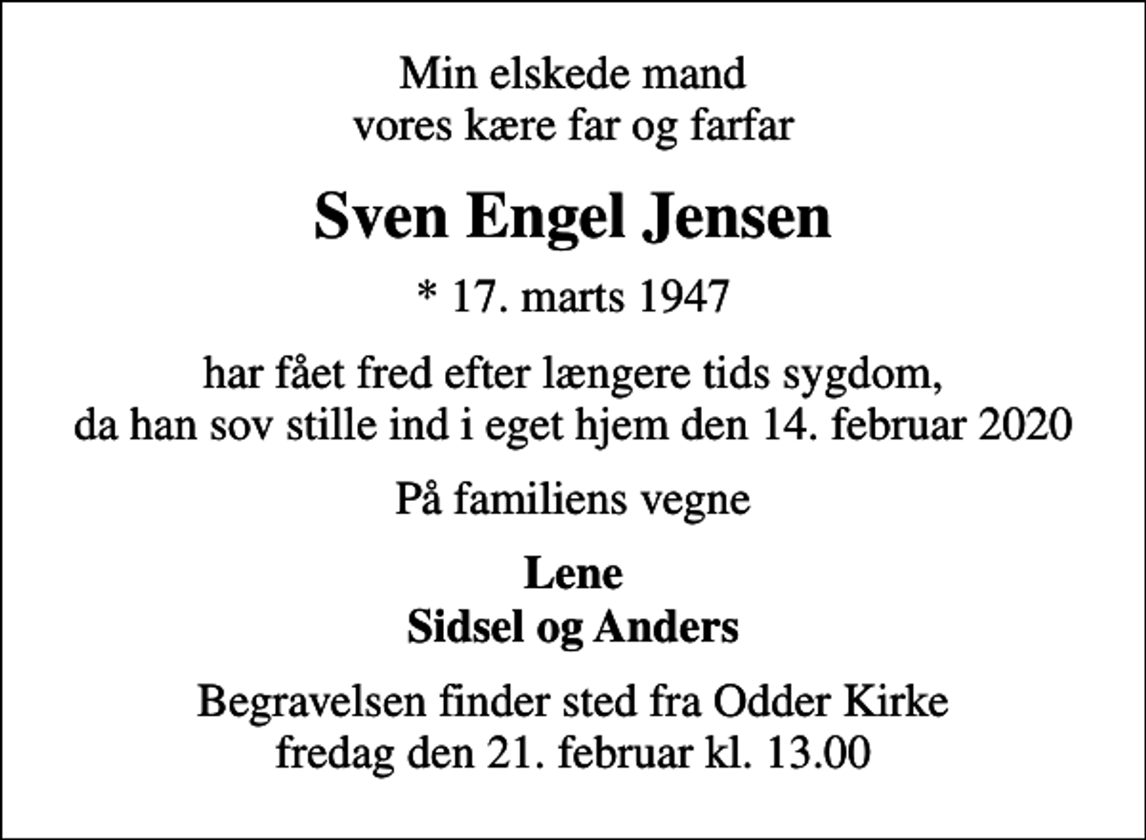 <p>Min elskede mand vores kære far og farfar<br />Sven Engel Jensen<br />* 17. marts 1947<br />har fået fred efter længere tids sygdom, da han sov stille ind i eget hjem den 14. februar 2020<br />På familiens vegne<br />Lene Sidsel og Anders<br />Begravelsen finder sted fra Odder Kirke fredag den 21. februar kl. 13.00</p>
