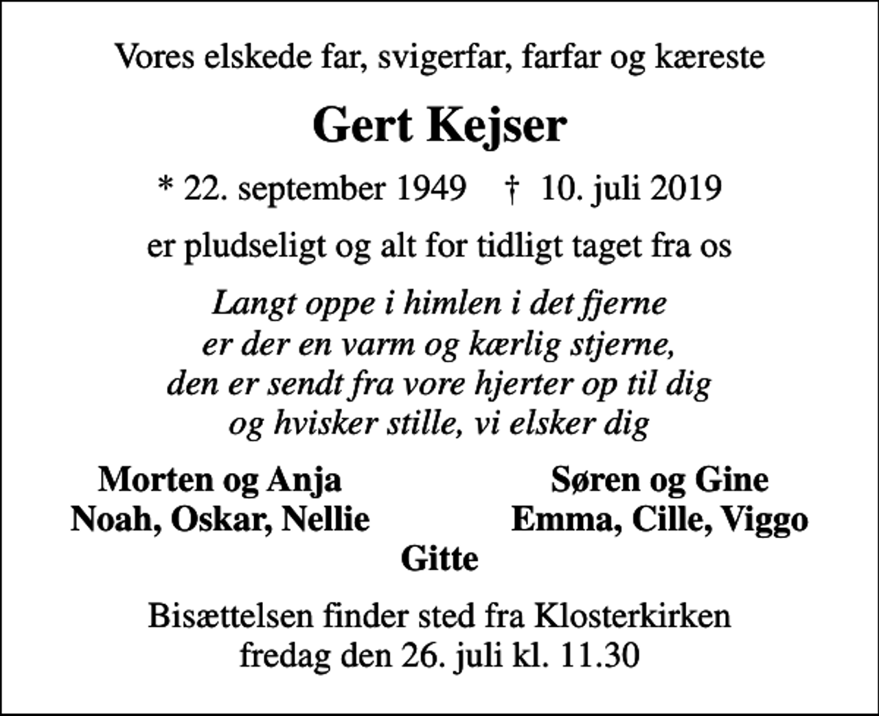 <p>Vores elskede far, svigerfar, farfar og kæreste<br />Gert Kejser<br />* 22. september 1949 ✝ 10. juli 2019<br />er pludseligt og alt for tidligt taget fra os<br />Langt oppe i himlen i det fjerne er der en varm og kærlig stjerne, den er sendt fra vore hjerter op til dig og hvisker stille, vi elsker dig<br />Morten og Anja<br />Søren og Gine<br />Noah, Oskar, Nellie<br />Emma, Cille, Viggo<br />Bisættelsen finder sted fra Klosterkirken fredag den 26. juli kl. 11.30</p>