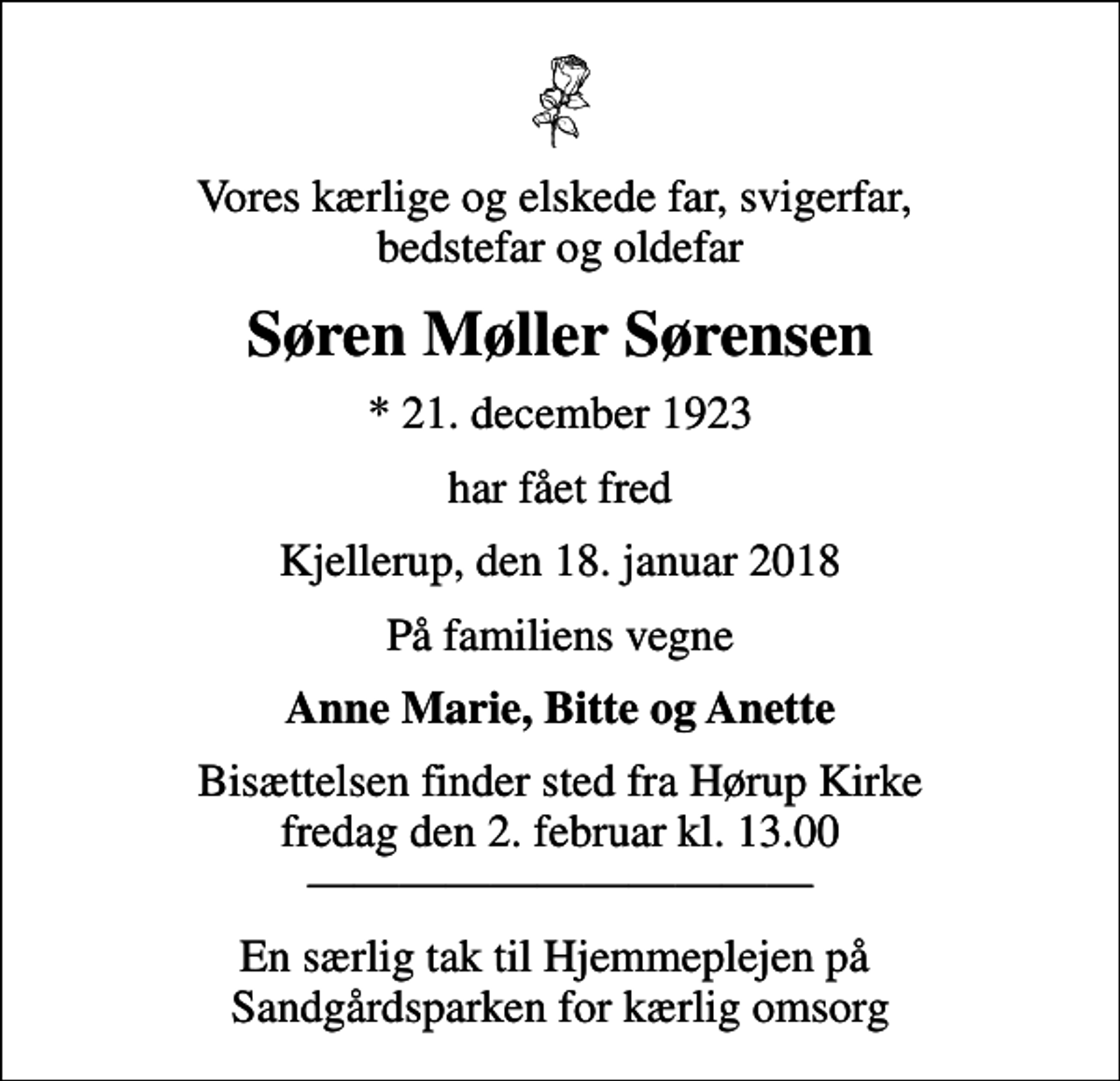 <p>Vores kærlige og elskede far, svigerfar, bedstefar og oldefar<br />Søren Møller Sørensen<br />* 21. december 1923<br />har fået fred<br />Kjellerup, den 18. januar 2018<br />På familiens vegne<br />Anne Marie, Bitte og Anette<br />Bisættelsen finder sted fra Hørup Kirke fredag den 2. februar kl. 13.00<br />En særlig tak til Hjemmeplejen på Sandgårdsparken for kærlig omsorg</p>