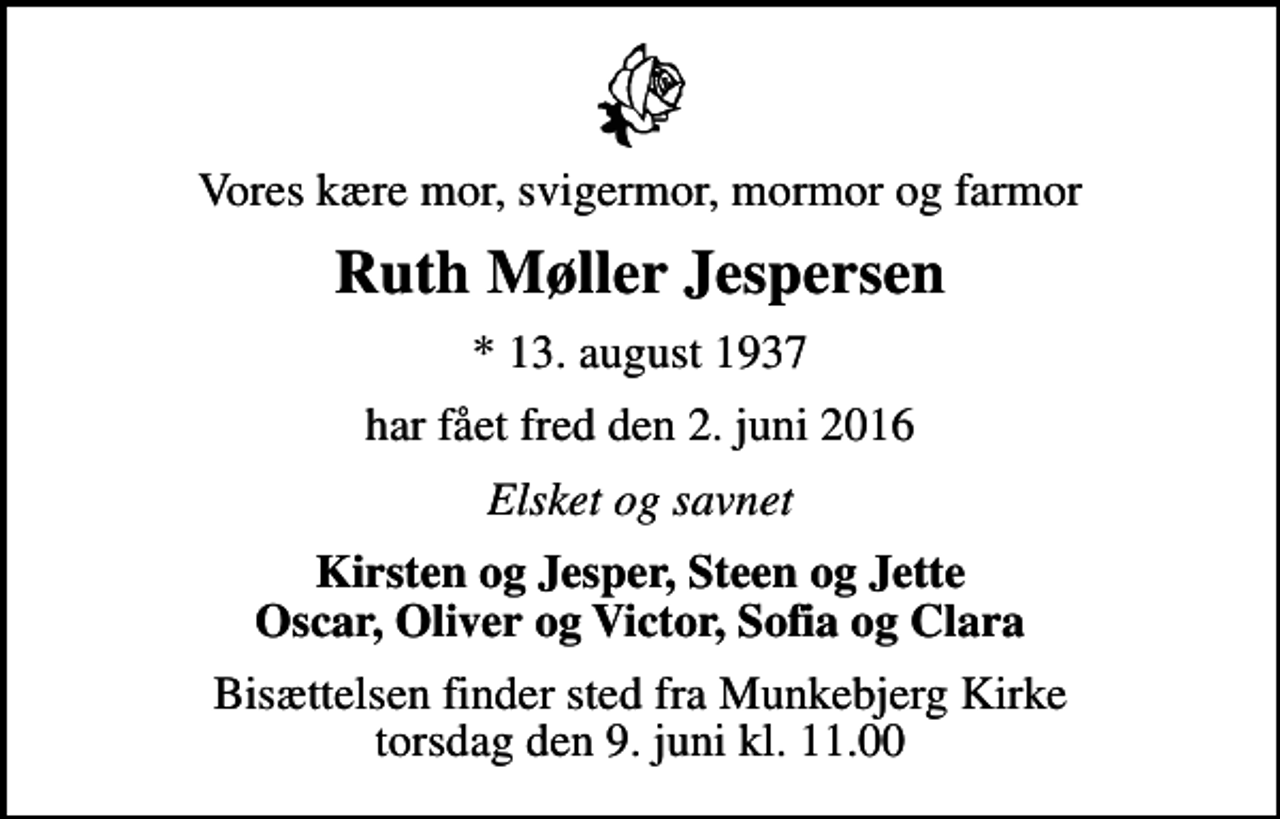 <p>Vores kære mor, svigermor, mormor og farmor<br />Ruth Møller Jespersen<br />* 13. august 1937<br />har fået fred den 2. juni 2016<br />Elsket og savnet<br />Kirsten og Jesper, Steen og Jette Oscar, Oliver og Victor, Sofia og Clara<br />Bisættelsen finder sted fra Munkebjerg Kirke torsdag den 9. juni kl. 11.00</p>