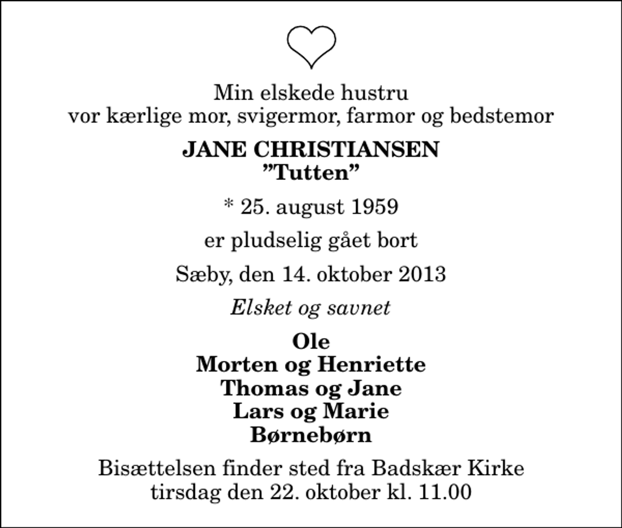 <p>Min elskede hustru vor kærlige mor, svigermor, farmor og bedstemor<br />Jane Christiansen<br />Tutten<br />* 25. august 1959<br />er pludselig gået bort<br />Sæby, den 14. oktober 2013<br />Elsket og savnet<br />Ole Morten og Henriette Thomas og Jane Lars og Marie Børnebørn<br />Bisættelsen finder sted fra Badskær Kirke tirsdag den 22. oktober kl. 11.00</p>
