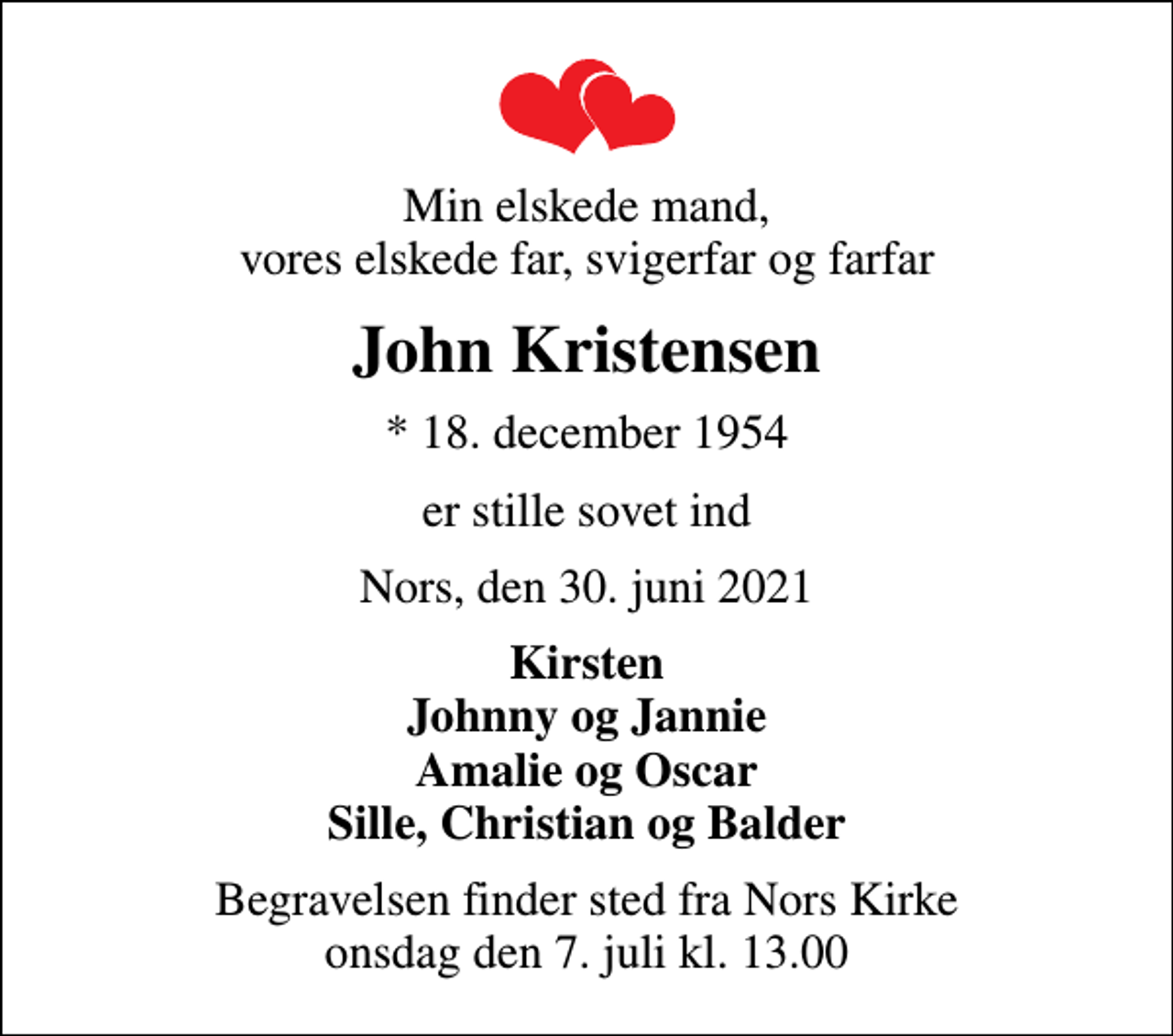 <p>Min elskede mand, vores elskede far, svigerfar og farfar<br />John Kristensen<br />* 18. december 1954<br />er stille sovet ind<br />Nors, den 30. juni 2021<br />Kirsten Johnny og Jannie Amalie og Oscar Sille, Christian og Balder<br />Begravelsen finder sted fra Nors Kirke onsdag den 7. juli kl. 13.00</p>
