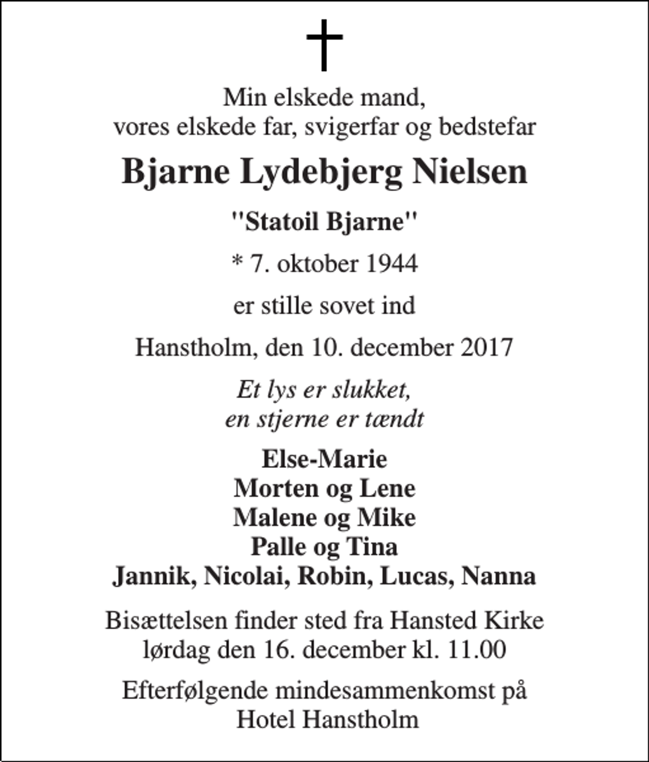 <p>Min elskede mand, vores elskede far, svigerfar og bedstefar<br />Bjarne Lydebjerg Nielsen<br />"Statoil Bjarne"<br />* 7. oktober 1944<br />er stille sovet ind<br />Hanstholm, den 10. december 2017<br />Et lys er slukket, en stjerne er tændt<br />Else-Marie Morten og Lene Malene og Mike Palle og Tina Jannik, Nicolai, Robin, Lucas, Nanna<br />Bisættelsen finder sted fra Hansted Kirke lørdag den 16. december kl. 11.00<br />Efterfølgende mindesammenkomst på Hotel Hanstholm</p>
