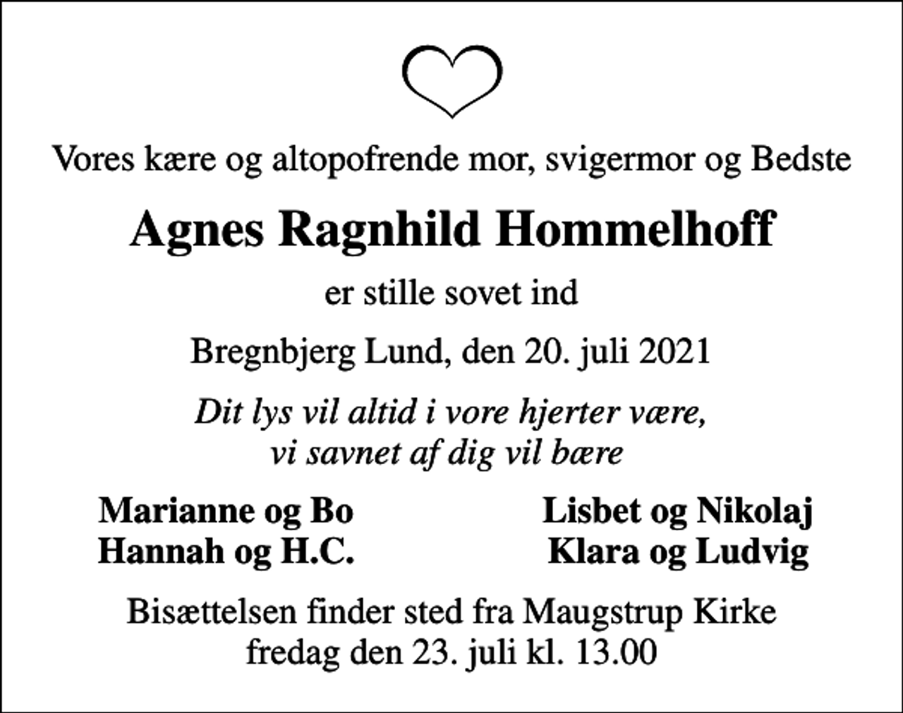 <p>Vores kære og altopofrende mor, svigermor og Bedste<br />Agnes Ragnhild Hommelhoff<br />er stille sovet ind<br />Bregnbjerg Lund, den 20. juli 2021<br />Dit lys vil altid i vore hjerter være, vi savnet af dig vil bære<br />Marianne og Bo<br />Lisbet og Nikolaj<br />Hannah og H.C.<br />Klara og Ludvig<br />Bisættelsen finder sted fra Maugstrup Kirke fredag den 23. juli kl. 13.00</p>