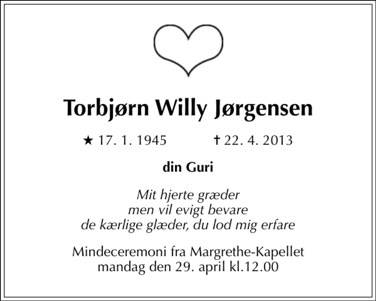 <p>Torbjørn Willy Jørgensen<br />* 17. 1. 1945 ✝ 22. 4. 2013<br />din Guri<br />Mit hjerte græder men vil evigt bevare de kærlige glæder, du lod mig erfare<br />Mindeceremoni fra Margrethe-Kapellet mandag den 29. april kl.12.00</p>