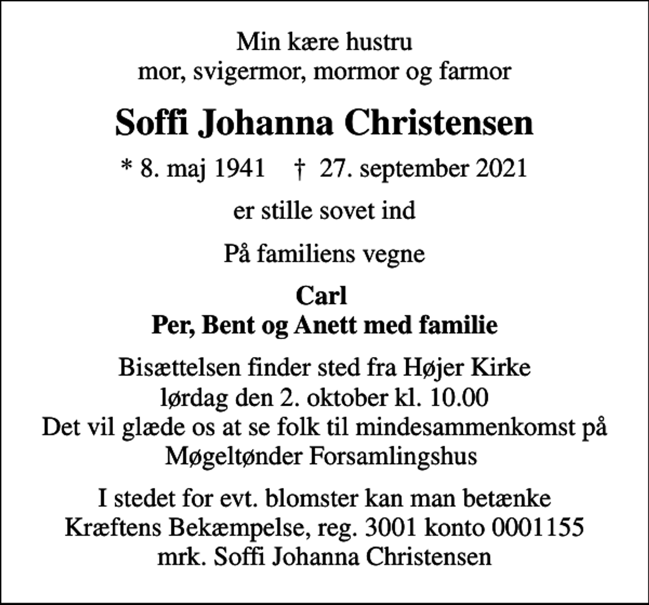 <p>Min kære hustru mor, svigermor, mormor og farmor<br />Soffi Johanna Christensen<br />* 8. maj 1941 ✝ 27. september 2021<br />er stille sovet ind<br />På familiens vegne<br />Carl Per, Bent og Anett med familie<br />Bisættelsen finder sted fra Højer Kirke lørdag den 2. oktober kl. 10.00 Det vil glæde os at se folk til mindesammenkomst på Møgeltønder Forsamlingshus<br />I stedet for evt. blomster kan man betænke<br />Kræftens Bekæmpelse reg.3001konto0001155mrk. Soffi Johanna<br />Christensen</p>