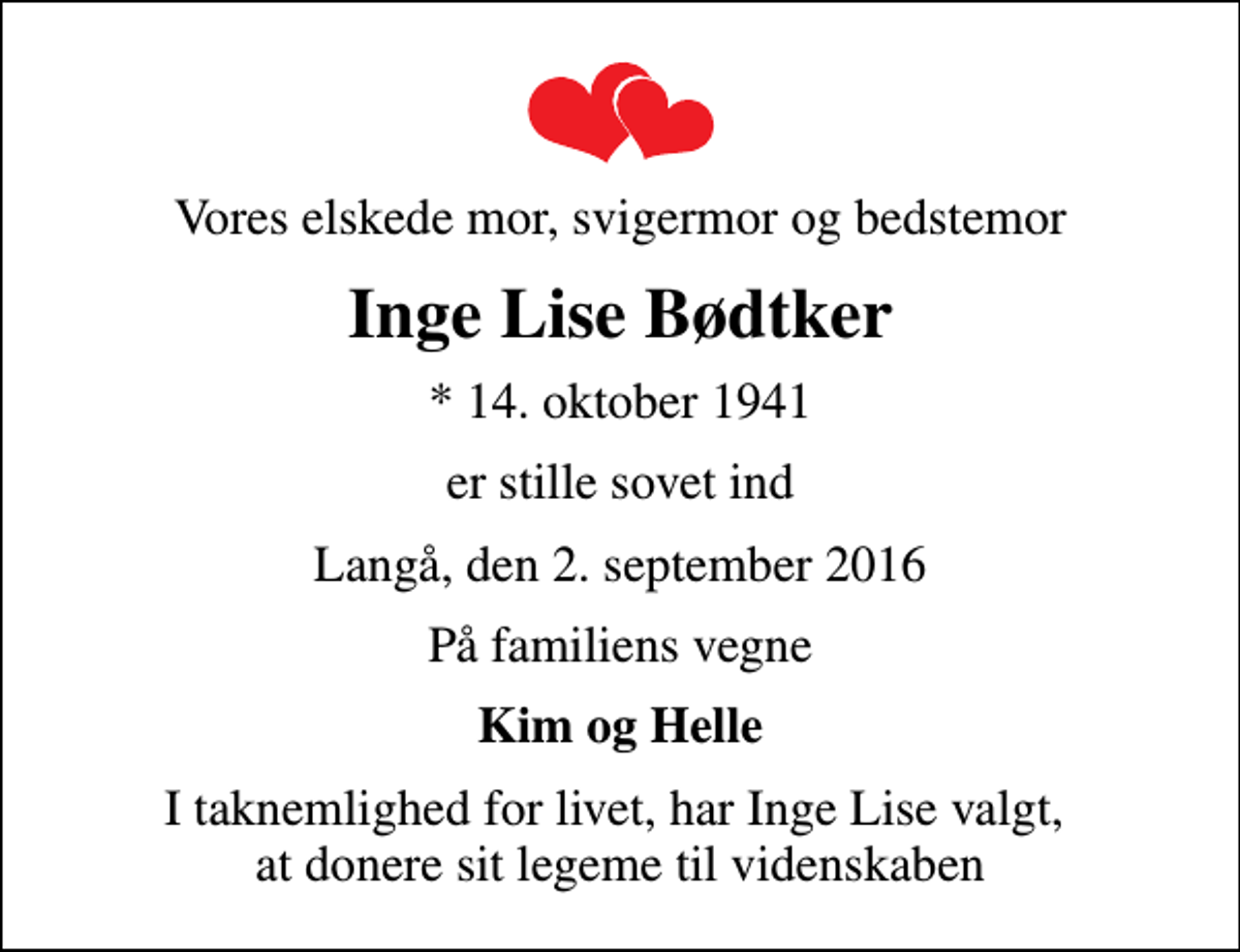<p>Vores elskede mor, svigermor og bedstemor<br />Inge Lise Bødtker<br />* 14. oktober 1941<br />er stille sovet ind<br />Langå, den 2. september 2016<br />På familiens vegne<br />Kim og Helle<br />I taknemlighed for livet, har Inge Lise valgt, at donere sit legeme til videnskaben</p>
