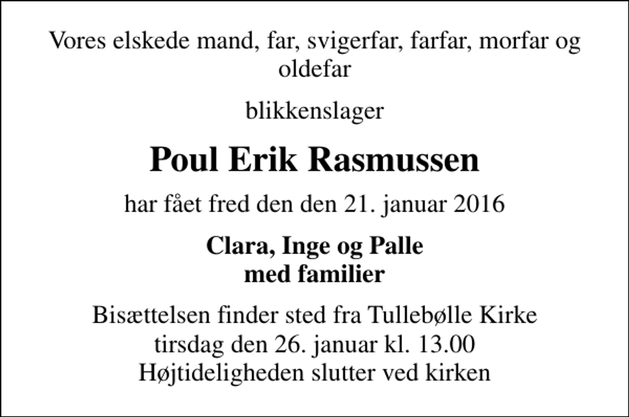 <p>Vores elskede mand, far, svigerfar, farfar, morfar og oldefar<br />blikkenslager<br />Poul Erik Rasmussen<br />har fået fred den den 21. januar 2016<br />Clara, Inge og Palle med familier<br />Bisættelsen finder sted fra Tullebølle Kirke tirsdag den 26. januar kl. 13.00 Højtideligheden slutter ved kirken</p>