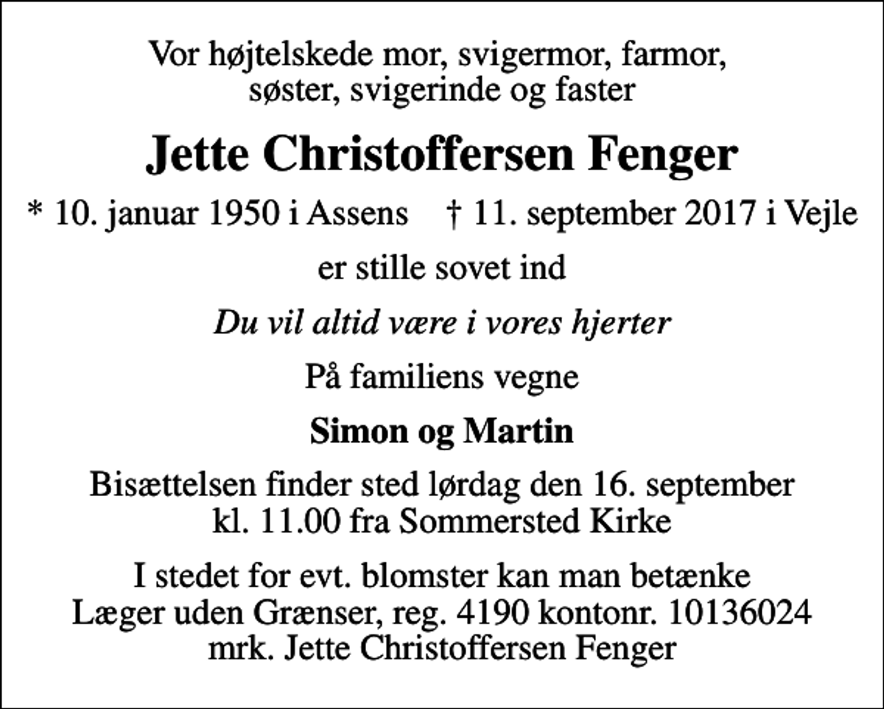 <p>Vor højtelskede mor, svigermor, farmor, søster, svigerinde og faster<br />Jette Christoffersen Fenger<br />* 10. januar 1950 i Assens ✝ 11. september 2017 i Vejle<br />er stille sovet ind<br />Du vil altid være i vores hjerter<br />På familiens vegne<br />Simon og Martin<br />Bisættelsen finder sted lørdag den 16. september kl. 11.00 fra Sommersted Kirke<br />I stedet for evt. blomster kan man betænke<br />Læger uden Grænser reg.4190kontonr.10136024mrk. Jette<br />Christoffersen Fenger</p>