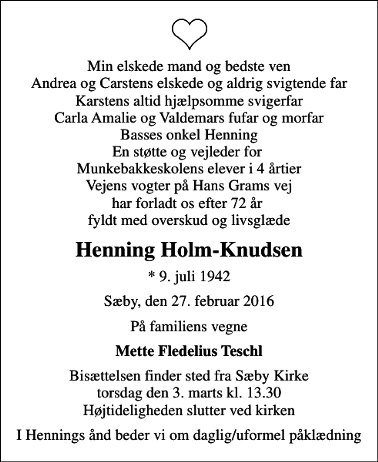 <p>Min elskede mand og bedste ven Andrea og Carstens elskede og aldrig svigtende far Karstens altid hjælpsomme svigerfar Carla Amalie og Valdemars fufar og morfar Basses onkel Henning En støtte og vejleder for Munkebakkeskolens elever i 4 årtier Vejens vogter på Hans Grams vej har forladt os efter 72 år fyldt med overskud og livsglæde<br />Henning Holm-Knudsen<br />* 9. juli 1942<br />Sæby, den 27. februar 2016<br />På familiens vegne<br />Mette Fledelius Teschl<br />Bisættelsen finder sted fra Sæby Kirke torsdag den 3. marts kl. 13.30 Højtideligheden slutter ved kirken<br />I Hennings ånd beder vi om daglig/uformel påklædning</p>