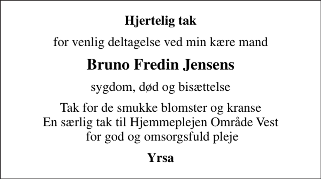 <p>Hjertelig tak<br />for venlig deltagelse ved min kære mand<br />Bruno Fredin Jensens<br />sygdom, død og bisættelse<br />Tak for de smukke blomster og kranse En særlig tak til Hjemmeplejen Område Vest for god og omsorgsfuld pleje<br />Yrsa</p>