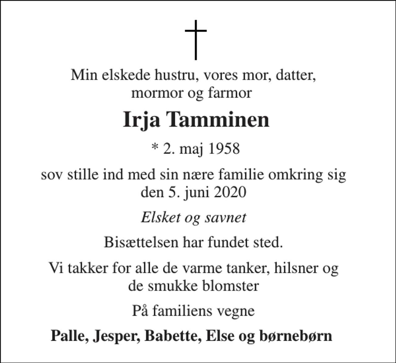 <p>Min elskede hustru, vores mor, datter, mormor og farmor<br />Irja Tamminen​<br />*​ 2. maj 1958<br />sov stille ind med sin nære familie omkring sig den 5. juni 2020<br />Elsket og savnet<br />Bisættelsen har fundet sted.<br />Vi takker for alle de varme tanker, hilsner og de smukke blomster<br />På familiens vegne<br />Palle, Jesper, Babette, Else og børnebørn</p>