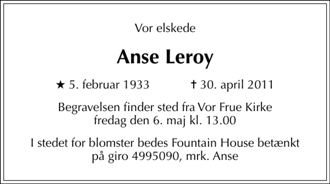 <p>Vor elskede<br />Anse Leroy<br />* 5. februar 1933 ✝ 30. april 2011<br />Begravelsen finder sted fra Vor Frue Kirke fredag den 6. maj kl. 13.00<br />I stedet for blomster bedes Fountain House betænkt på giro 4995090, mrk. Anse</p>