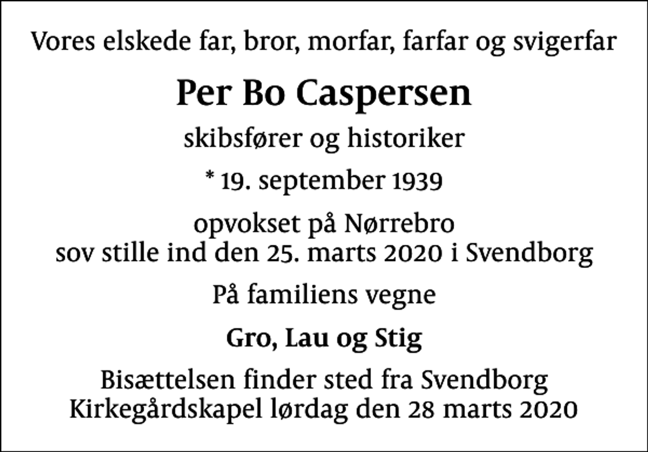 <p>Vores elskede far, bror, morfar, farfar og svigerfar<br />Per Bo Caspersen<br />skibsfører og historiker<br />* 19. september 1939<br />opvokset på Nørrebro sov stille ind den 25. marts 2020 i Svendborg<br />På familiens vegne<br />Gro, Lau og Stig<br />Bisættelsen finder sted fra Svendborg Kirkegårdskapel lørdag den 28 marts 2020</p>