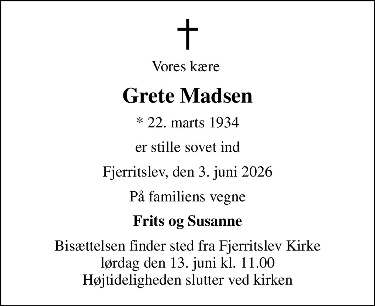 Vores kære 
Grete Madsen
* 22. marts 1934
er stille sovet ind
Fjerritslev, den 3. juni 2026
På familiens vegne
Frits og Susanne
Bisættelsen finder sted fra Fjerritslev Kirke  lørdag den 13. juni kl. 11.00  Højtideligheden slutter ved kirken