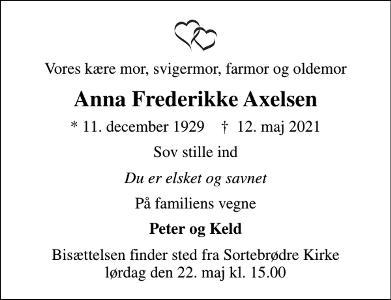<p>Vores kære mor, svigermor, farmor og oldemor<br />Anna Frederikke Axelsen<br />* 11. december 1929 ✝ 12. maj 2021<br />Sov stille ind<br />Du er elsket og savnet<br />På familiens vegne<br />Peter og Keld<br />Bisættelsen finder sted fra Sortebrødre Kirke lørdag den 22. maj kl. 15.00</p>