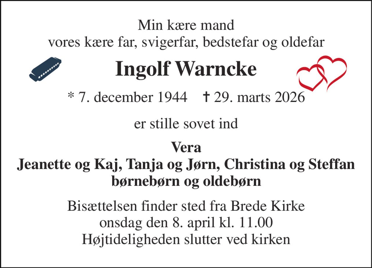 Min kære mand vores kære far, svigerfar, bedstefar og oldefar 
Ingolf Warncke 
*​ 7. december 1944​    ✝​ 29. marts 2026 
er stille sovet ind 
Vera Jeanette og Kaj, Tanja og Jørn, Christina og Steffan børnebørn og oldebørn 
Bisættelsen finder sted fra Brede Kirke onsdag den 8. april kl. 11.00 Højtideligheden slutter ved kirken
