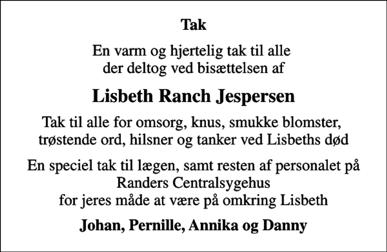 <p>Tak<br />En varm og hjertelig tak til alle der deltog ved bisættelsen af<br />Lisbeth Ranch Jespersen<br />Tak til alle for omsorg, knus, smukke blomster, trøstende ord, hilsner og tanker ved Lisbeths død<br />En speciel tak til lægen, samt resten af personalet på Randers Centralsygehus for jeres måde at være på omkring Lisbeth<br />Johan, Pernille, Annika og Danny</p>