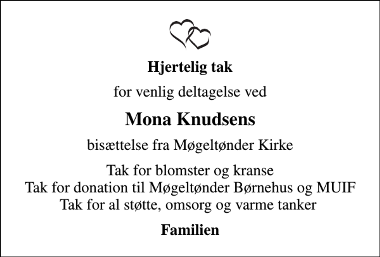 <p>Hjertelig tak<br />for venlig deltagelse ved<br />Mona Knudsens<br />bisættelse fra Møgeltønder Kirke<br />Tak for blomster og kranse Tak for donation til Møgeltønder Børnehus og MUIF Tak for al støtte, omsorg og varme tanker<br />Familien</p>