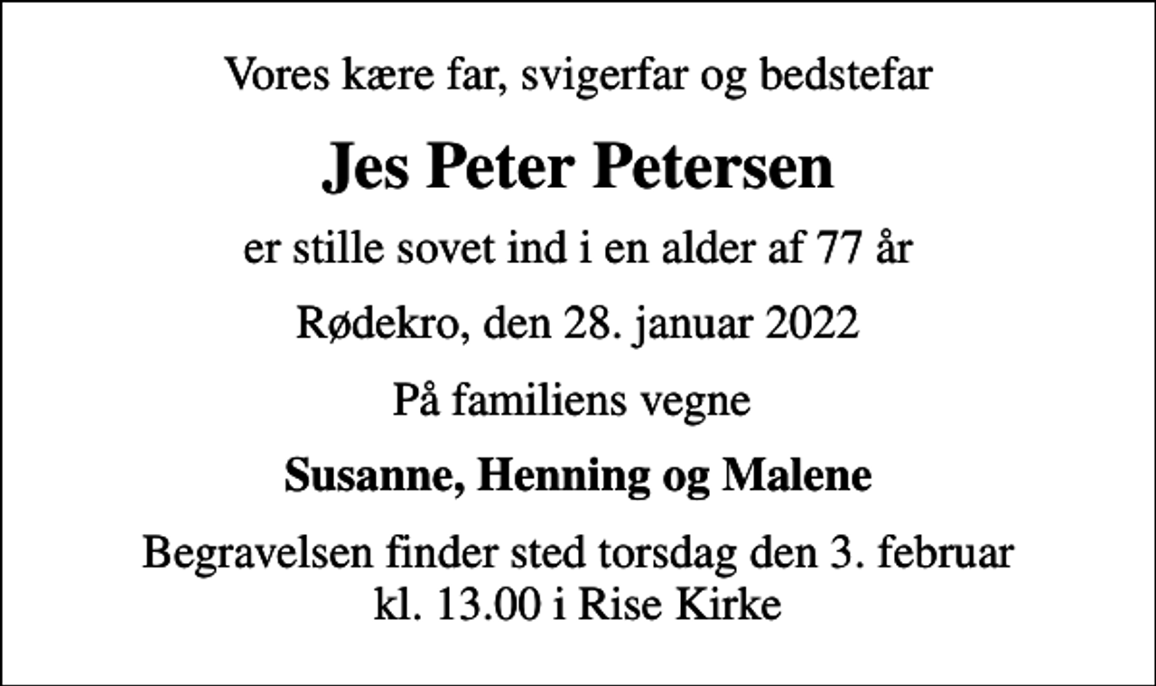 <p>Vores kære far, svigerfar og bedstefar<br />Jes Peter Petersen<br />er stille sovet ind i en alder af 77 år<br />Rødekro, den 28. januar 2022<br />På familiens vegne<br />Susanne, Henning og Malene<br />Begravelsen finder sted torsdag den 3. februar kl. 13.00 i Rise Kirke</p>