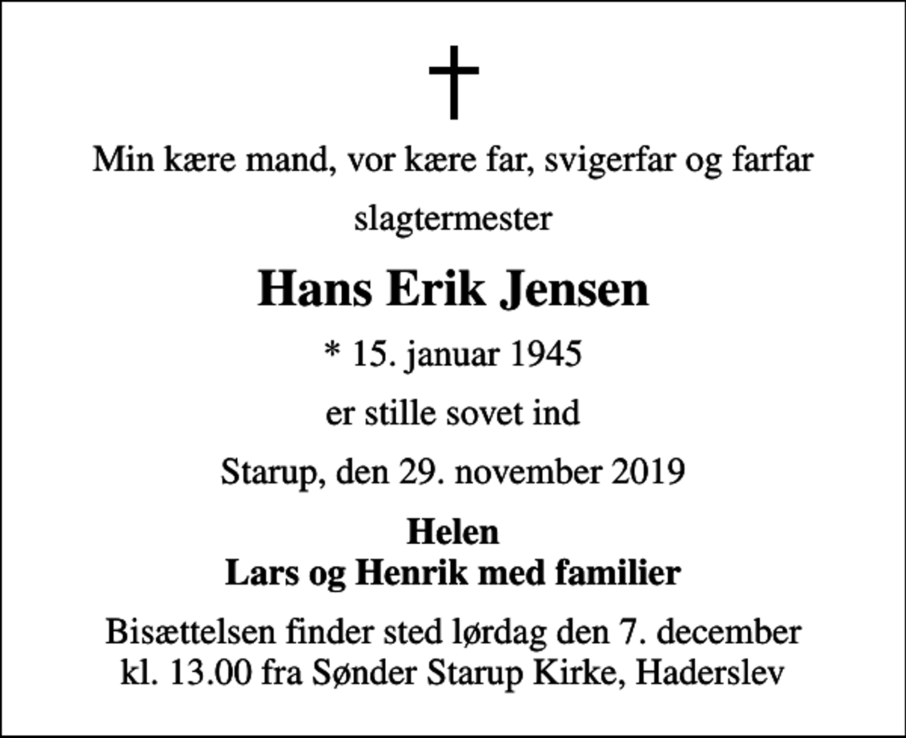 <p>Min kære mand, vor kære far, svigerfar og farfar<br />slagtermester<br />Hans Erik Jensen<br />* 15. januar 1945<br />er stille sovet ind<br />Starup, den 29. november 2019<br />Helen Lars og Henrik med familier<br />Bisættelsen finder sted lørdag den 7. december kl. 13.00 fra Sønder Starup Kirke, Haderslev</p>