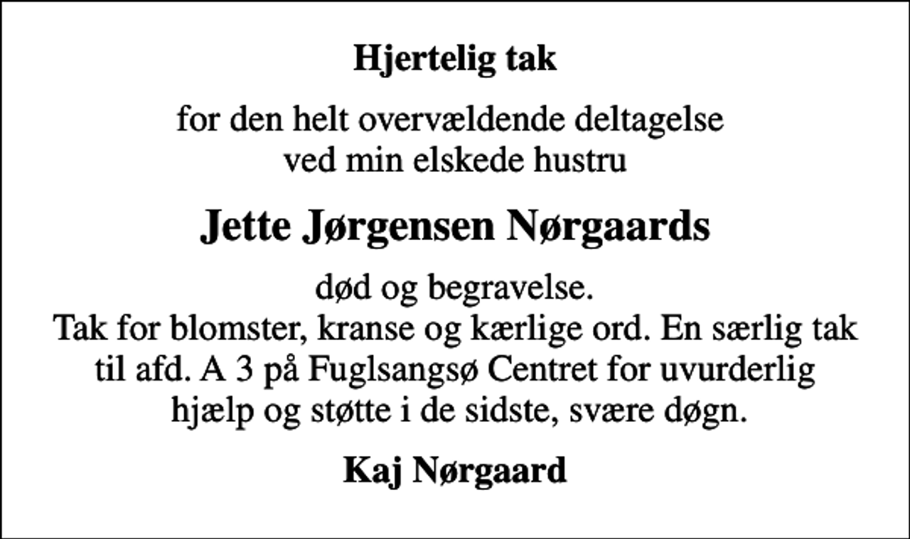 <p>Hjertelig tak<br />for den helt overvældende deltagelse ved min elskede hustru<br />Jette Jørgensen Nørgaards<br />død og begravelse. Tak for blomster, kranse og kærlige ord. En særlig tak til afd. A 3 på Fuglsangsø Centret for uvurderlig hjælp og støtte i de sidste, svære døgn.<br />Kaj Nørgaard</p>