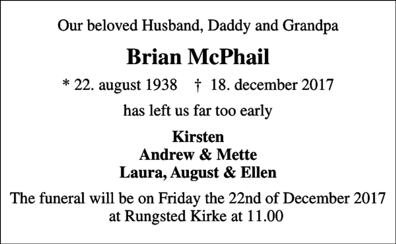 <p>Our beloved Husband, Daddy and Grandpa<br />Brian McPhail<br />* 22. august 1938 ✝ 18. december 2017<br />has left us far too early<br />Kirsten Andrew &amp; Mette Laura, August &amp; Ellen<br />The funeral will be on Friday the 22nd of December 2017 at Rungsted Kirke at 11.00</p>