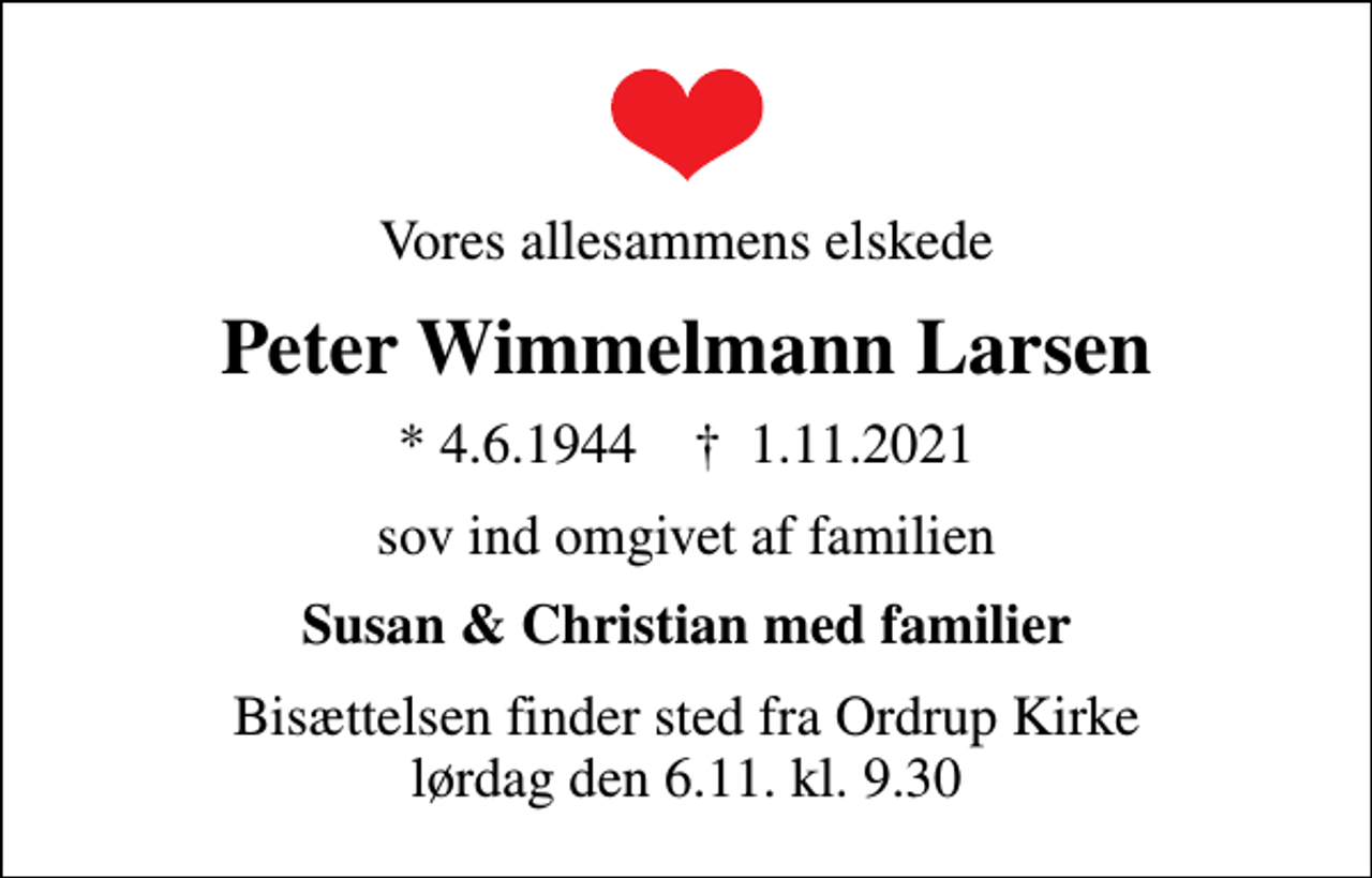<p>Vores allesammens elskede<br />Peter Wimmelmann Larsen<br />* 4.6.1944 ✝ 1.11.2021<br />sov ind omgivet af familien<br />Susan &amp; Christian med familier<br />Bisættelsen finder sted fra Ordrup Kirke lørdag den 6.11. kl. 9.30</p>